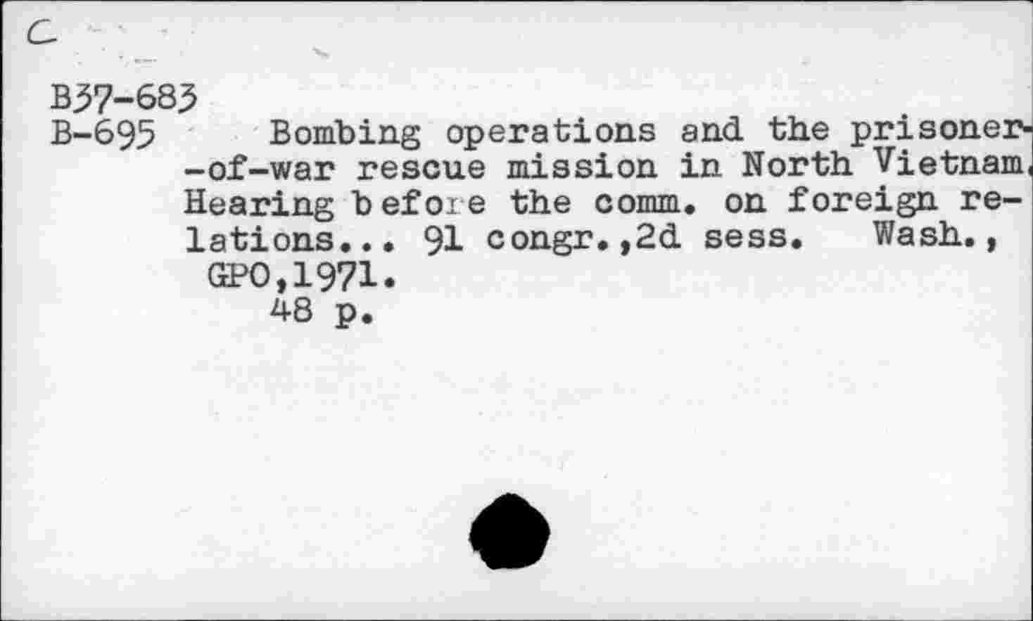 ﻿c,
B37-685
B-695 Bombing operations and the prisoner--of-war rescue mission in North Vietnam Hearing before the comm, on foreign relations... 91 congr.,2d sess. Wash.,
GPO.1971.
48 p.